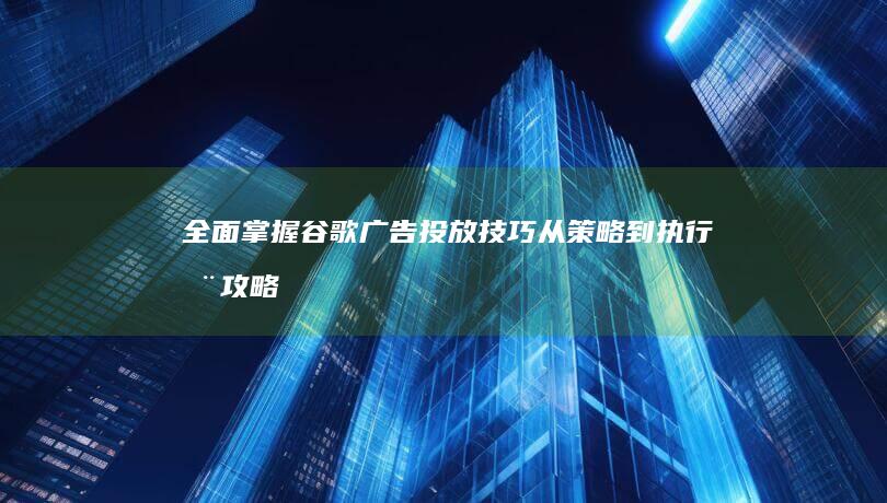 全面掌握谷歌广告投放技巧：从策略到执行全攻略